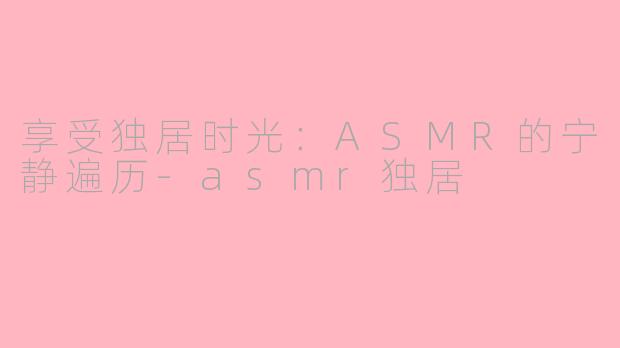 享受独居时光：ASMR的宁静遍历-asmr独居