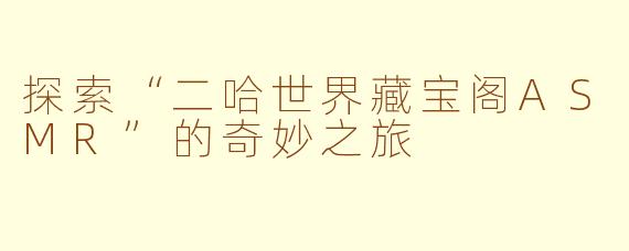 探索“二哈世界藏宝阁ASMR”的奇妙之旅