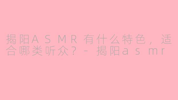 揭阳ASMR有什么特色，适合哪类听众？