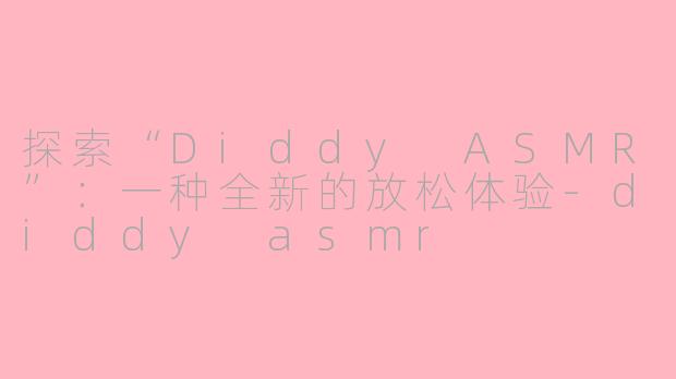探索“Diddy ASMR”：一种全新的放松体验-diddy asmr