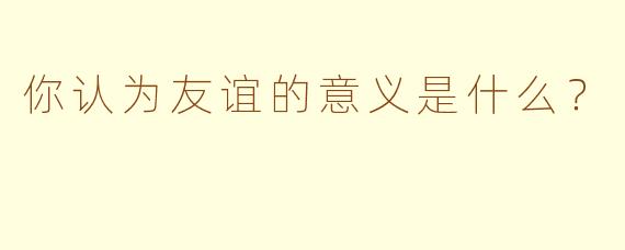 你认为友谊的意义是什么？