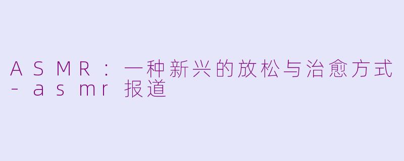 ASMR：一种新兴的放松与治愈方式-asmr报道