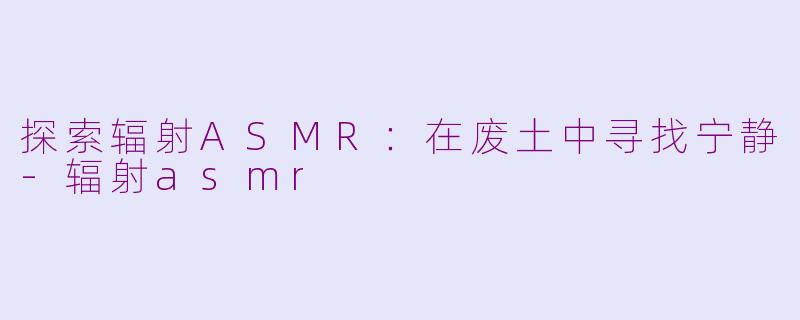 探索辐射ASMR：在废土中寻找宁静-辐射asmr