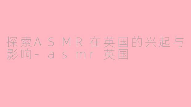 探索ASMR在英国的兴起与影响-asmr英国