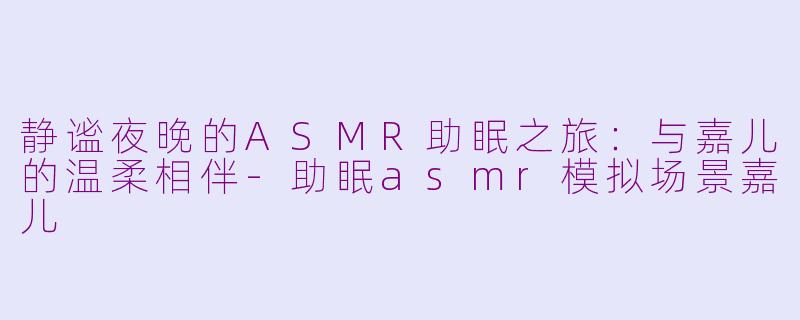 静谧夜晚的ASMR助眠之旅：与嘉儿的温柔相伴-助眠asmr模拟场景嘉儿