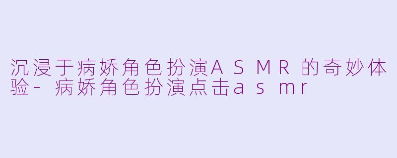 沉浸于病娇角色扮演ASMR的奇妙体验-病娇角色扮演点击asmr