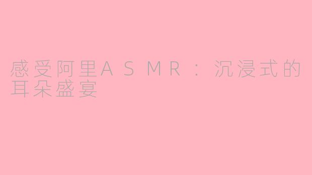 感受阿里ASMR:沉浸式的耳朵盛宴