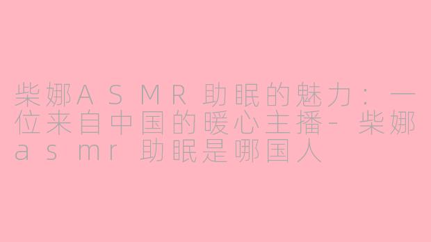 柴娜ASMR助眠的魅力：一位来自中国的暖心主播-柴娜asmr助眠是哪国人