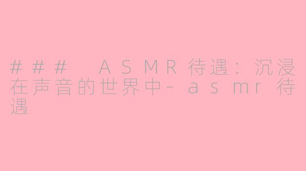 ### ASMR待遇：沉浸在声音的世界中-asmr待遇