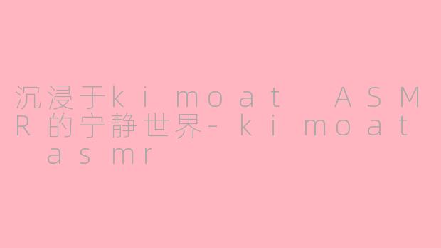沉浸于kimoat ASMR的宁静世界-kimoat asmr