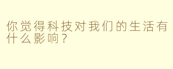 你觉得科技对我们的生活有什么影响？