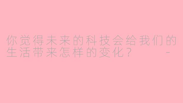 你觉得未来的科技会给我们的生活带来怎样的变化？  
