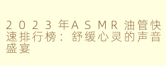2023年ASMR油管快速排行榜：舒缓心灵的声音盛宴