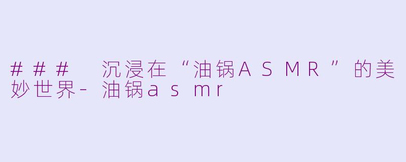 ### 沉浸在“油锅ASMR”的美妙世界-油锅asmr