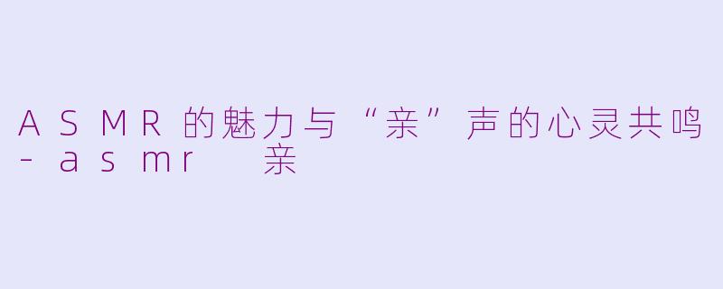 ASMR的魅力与“亲”声的心灵共鸣-asmr 亲