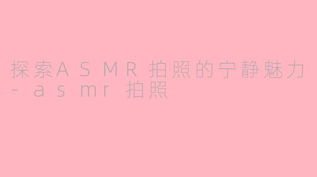 探索ASMR拍照的宁静魅力-asmr拍照