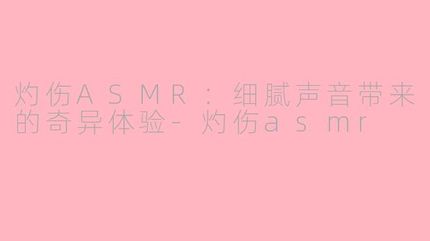 灼伤ASMR：细腻声音带来的奇异体验-灼伤asmr