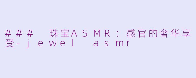### 珠宝ASMR：感官的奢华享受-jewel asmr