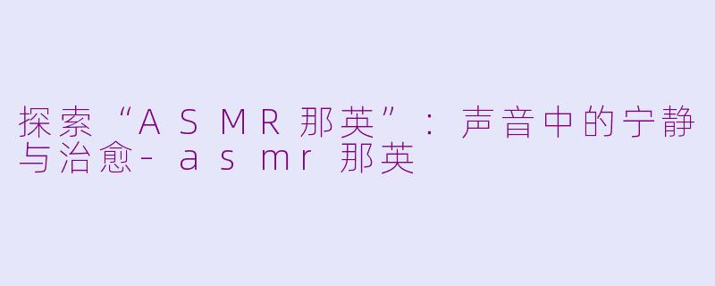 探索“ASMR那英”：声音中的宁静与治愈-asmr那英