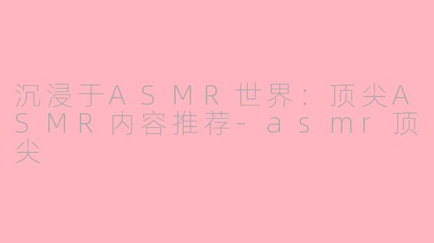 沉浸于ASMR世界：顶尖ASMR内容推荐-asmr顶尖