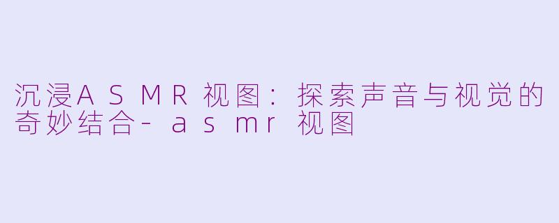 沉浸ASMR视图：探索声音与视觉的奇妙结合-asmr视图