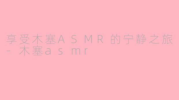 享受木塞ASMR的宁静之旅-木塞asmr