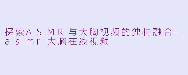 探索ASMR与大胸视频的独特融合-asmr大胸在线视频