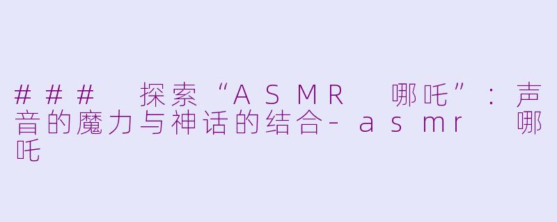 ### 探索“ASMR 哪吒”：声音的魔力与神话的结合-asmr 哪吒