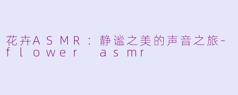 花卉ASMR：静谧之美的声音之旅-flower asmr
