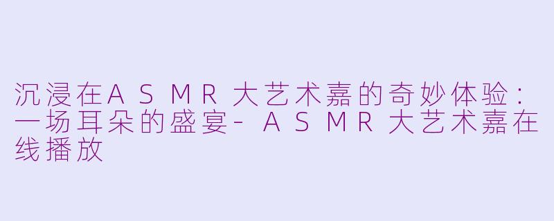 沉浸在ASMR大艺术嘉的奇妙体验：一场耳朵的盛宴-ASMR大艺术嘉在线播放