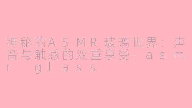 神秘的ASMR玻璃世界：声音与触感的双重享受-asmr glass