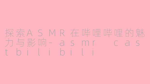 探索ASMR在哔哩哔哩的魅力与影响