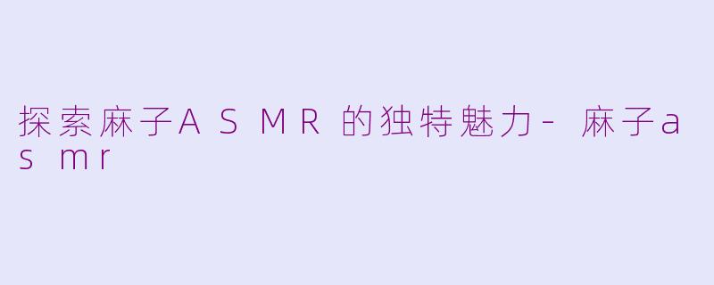 探索麻子ASMR的独特魅力-麻子asmr
