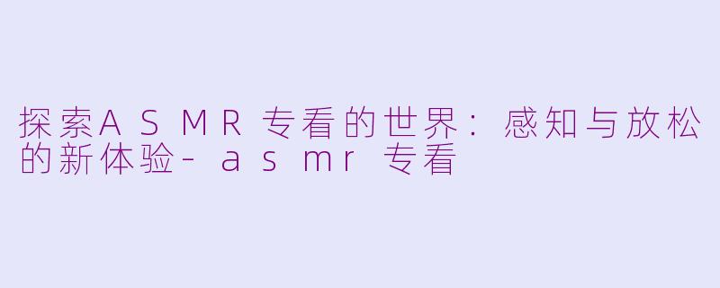 探索ASMR专看的世界：感知与放松的新体验-asmr专看