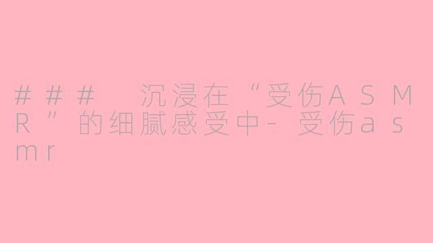 ### 沉浸在“受伤ASMR”的细腻感受中-受伤asmr