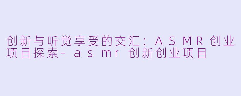 创新与听觉享受的交汇：ASMR创业项目探索-asmr创新创业项目