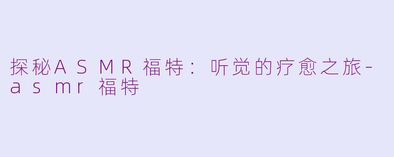 探秘ASMR福特：听觉的疗愈之旅-asmr福特