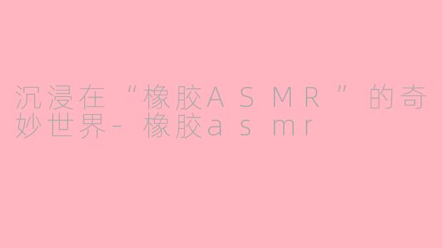 沉浸在“橡胶ASMR”的奇妙世界-橡胶asmr