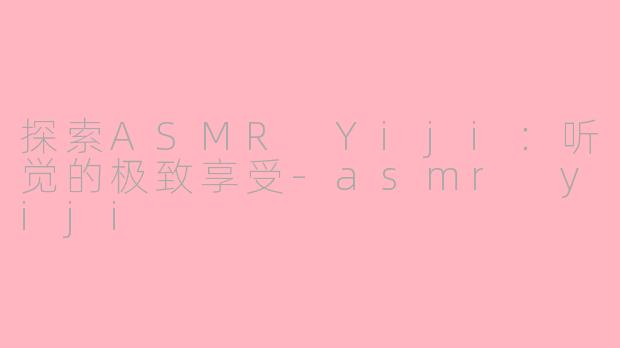 探索ASMR Yiji：听觉的极致享受-asmr yiji