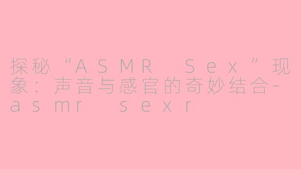 探秘“ASMR Sex”现象：声音与感官的奇妙结合-asmr sexr