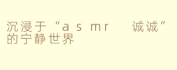 沉浸于“asmr 诚诚”的宁静世界