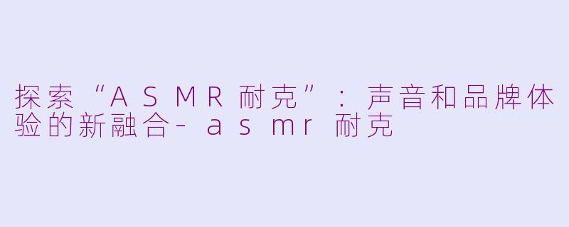 探索“ASMR耐克”：声音和品牌体验的新融合-asmr耐克