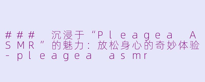### 沉浸于“Pleagea ASMR”的魅力：放松身心的奇妙体验-pleagea asmr