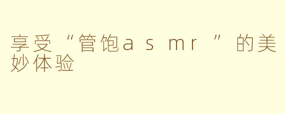 享受“管饱asmr”的美妙体验