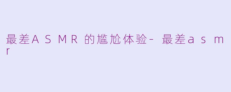 最差ASMR的尴尬体验-最差asmr