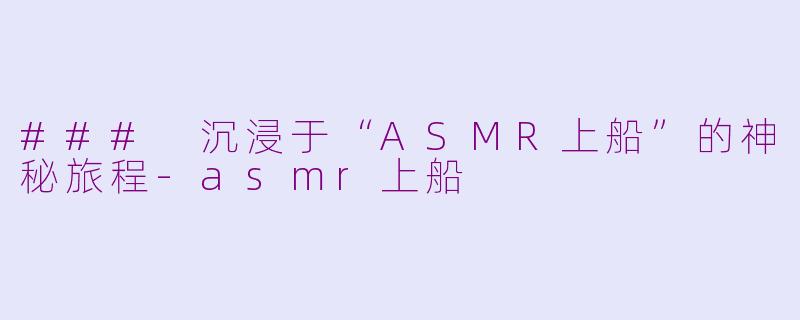 ### 沉浸于“ASMR上船”的神秘旅程-asmr上船
