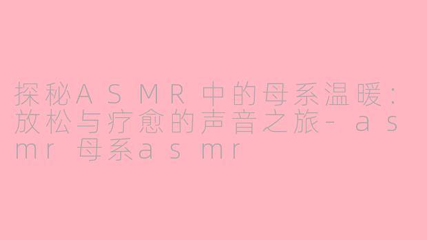 探秘ASMR中的母系温暖：放松与疗愈的声音之旅-asmr母系asmr