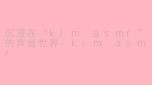沉浸在“kim asmr”的声音世界-kim asmr