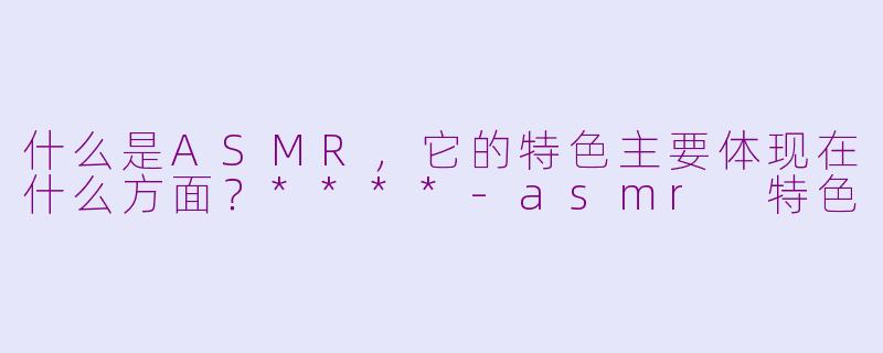 什么是ASMR，它的特色主要体现在什么方面？****-asmr 特色