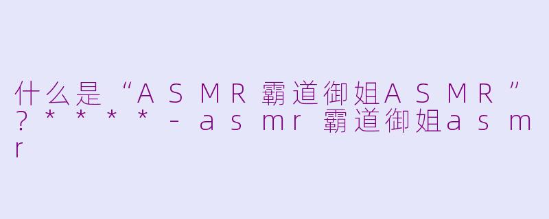 什么是“ASMR霸道御姐ASMR”？****-asmr霸道御姐asmr